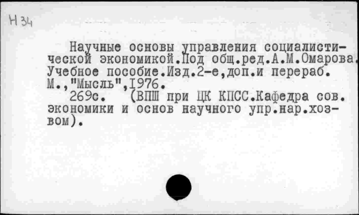 ﻿Научные основы управления социалистической экономикой.Под общ.ред.А.М.Омарова Учебное пособие.Изд.2-е,доп.и перераб. М.,"Мысль”,1976.
269с. (ВПШ при ЦК КПСС.Кафедра сов. экономики и основ научного упр.нар.хоз-вом).